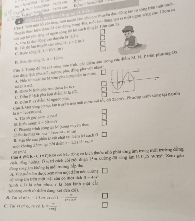 a_n=Scos (5-(|a D Somega =5cos =3cos (30mt)
y=7 k,m=5cos (50et-3π /2)cm
2 Câu trắc nghiệm đảng sai (4 điểm) 4cos (50π t-3π /4)cm

Câu t. Trên mặt hổ yên lặng, một người làm cho con thuyển đao động tạo ra sóng trên mặt nước
Thuyên thực hiện được 24 đao động trong 40s, mỗi đao động tạo ra một ngọn sóng cao 12cm so
với mặt bồ yên lặng và ngọn sóng tới bó cách thuyển 10m sau 5s.
A. Chu ki đao động của thuyển là: 5/3 s
B. Tốc độ lan truyền của sóng là: v=2m/s
C. Bước sóng là: lambda -10/3(m)
D. Biên độ sóng là: A=12cm
Câu 2. Trong đồ thị của sóng trên hình, các điểm nào trong các điểm M, N, P trên phương Ox
đao động lệch pha π/2 , ngược pha, đồng pha với nhau?
A. Phần từ nước tại M sớm pha hơn phần từ nước
tại O là π/2
B. Điểm N lệch pha hơm điểm M là π.
C. Diễm P lệch pha hơn điểm N là π/2.
D. Điểm P và điểm M ngược pha.
Câu 3. Một sóng cơ học lan truyền trên mặt nước với tốc độ 25cm/s. Phương trình si nguồn
là u-3 cosint(cm).
A. Tần số góc omega =π rad
B. Bước sóng:
C. Phương trình sóng tại M (sóng truyền theo lambda -50cm/s □
chiều dương) là:
một khoảng 25cm tại thời điểm D. Vận tốc của phần từ vật chất tại điểm M cách O u_M=3cos (π t-x)cm □
t=2,5s là: v_M=
3π (m/s)
Câu 4. (SGK - CTST) Một còi báo động có kích thước nhỏ phát sóng âm trong môi trường đồng
chất, đẳng hướng, Ở vị trí cách còi một đoạn 15m, cường độ sóng âm là 0.25W/m^2. Xem gần
đúng sóng âm không bị môi trường háp thụ.
A. Vi nguồn âm được xem như một điểm nên cường
sộ sóng âm trên một mặt cầu có diện tích S=4π r^2
(hình 6.5) là như nhau, r là bán kinh mặt cầu
(khoảng cách từ điểm đang xét đến cời).
B. Tại vị trí r_1=15m 1, ta có I_1=frac P4π (15)^2
C. Tại vị trí r₂, ta có I_2=frac p(4π r_2)^2 □