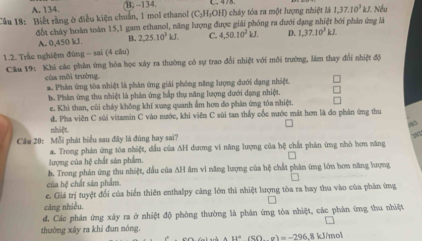 A. 134. B. -134. C. 478.
Câu 18: Biết rằng ở điều kiện chuẩn, 1 mol ethanol (C_2H_5OH) cháy tỏa ra một lượng nhiệt là 1,37.10^3kJ..Nếu
đốt cháy hoàn toàn 15,1 gam ethanol, năng lượng được giải phóng ra dưới dạng nhiệt bởi phản ứng là
A. 0,450 kJ. B. 2,25.10^3kJ. C. 4,50.10^2kJ. D. 1,37.10^3kJ.
1.2. Trắc nghiệm đúng - sai (4 câu)
Câu 19: Khi các phản ứng hóa học xảy ra thường có sự trao đổi nhiệt với môi trường, làm thay đổi nhiệt độ
của môi trường.
a. Phản ứng tỏa nhiệt là phản ứng giải phóng năng lượng dưới dạng nhiệt.
b. Phản ứng thu nhiệt là phản ứng hấp thụ năng lượng dưới dạng nhiệt.
c. Khi than, củi cháy không khí xung quanh ấm hơn do phản ứng tỏa nhiệt.
d. Pha viên C sủi vitamin C vào nước, khi viên C sủi tan thấy cốc nước mát hơn là do phản ứng thu
/B3
nhiệt.
Câu 20: Mỗi phát biểu sau đây là đúng hay sai?
202
a. Trong phản ứng tỏa nhiệt, dấu của △ H dương vì năng lượng của hệ chất phản ứng nhỏ hơn năng
lượng của hệ chất sản phẩm.
b. Trong phản ứng thu nhiệt, dấu của △ H âm vì năng lượng của hệ chất phản ứng lớn hơn năng lượng
của hệ chất sản phẩm.
c. Giá trị tuyệt đối của biến thiên enthalpy càng lớn thì nhiệt lượng tỏa ra hay thu vào của phản ứng
càng nhiều.
d. Các phản ứng xảy ra ở nhiệt độ phòng thường là phản ứng tỏa nhiệt, các phản ứng thu nhiệt
thường xảy ra khi đun nóng.
yà AH°(SO-g)=-296 ,8 kJ/mol