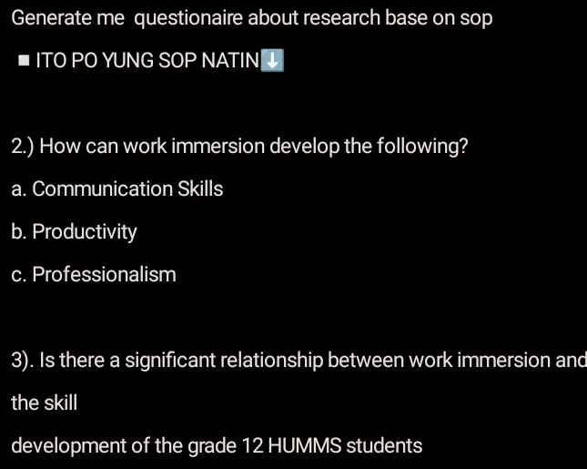 Generate me questionaire about research base on sop 
ITO PO YUNG SOP NATIN 
2.) How can work immersion develop the following? 
a. Communication Skills 
b. Productivity 
c. Professionalism 
3). Is there a significant relationship between work immersion and 
the skill 
development of the grade 12 HUMMS students