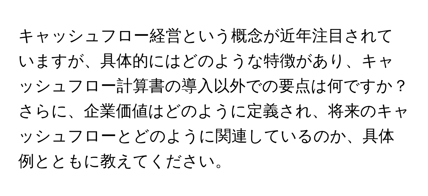 キャッシュフロー経営という概念が近年注目されていますが、具体的にはどのような特徴があり、キャッシュフロー計算書の導入以外での要点は何ですか？さらに、企業価値はどのように定義され、将来のキャッシュフローとどのように関連しているのか、具体例とともに教えてください。