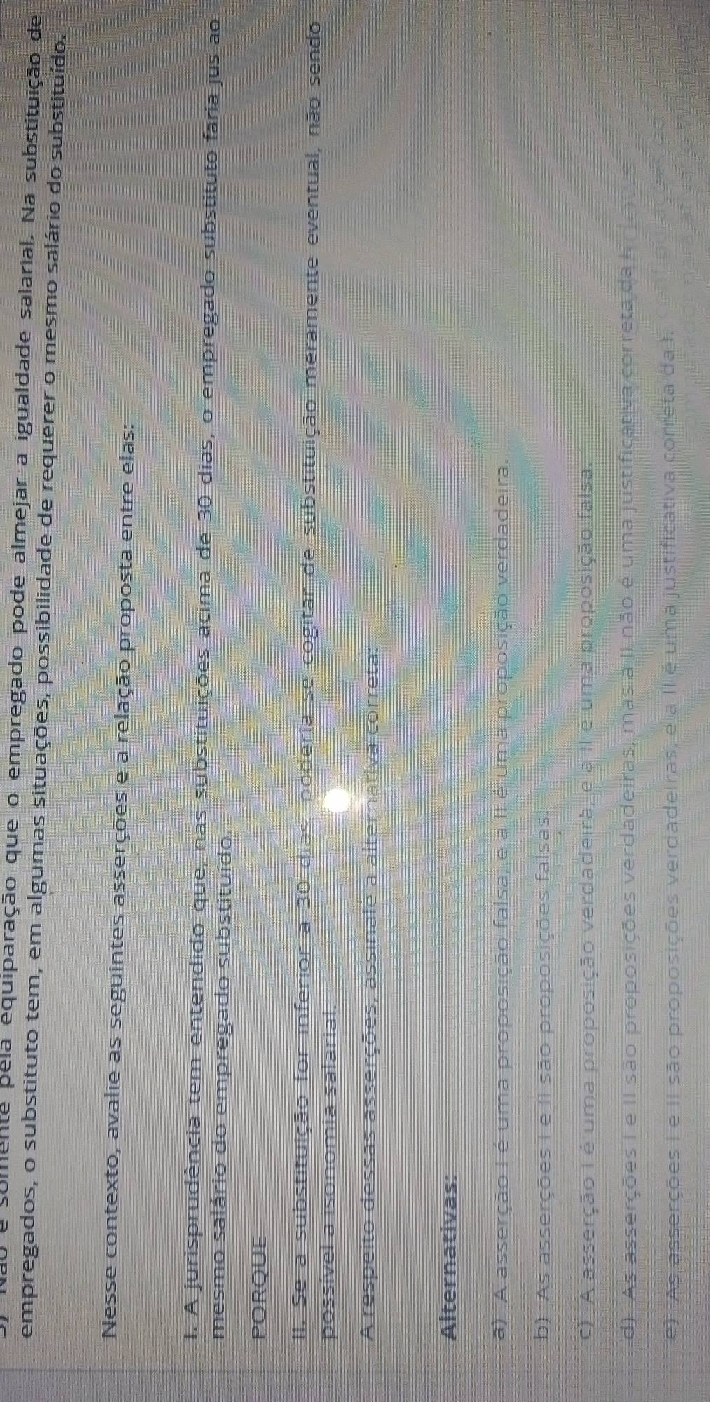 Não e somente pela equiparação que o empregado pode almejar a igualdade salarial. Na substituição de
empregados, o substituto tem, em algumas situações, possibilidade de requerer o mesmo salário do substituído.
Nesse contexto, avalie as seguintes asserções e a relação proposta entre elas:
I. A jurisprudência tem entendido que, nas substituições acima de 30 dias, o empregado substituto faria jus ao
mesmo salário do empregado substituído.
PORQUE
II. Se a substituição for inferior a 30 dias, poderia se cogitar de substituição meramente eventual, não sendo
possível a isonomia salarial.
A respeito dessas asserções, assinalė a alternativa correta:
Alternativas:
a) A asserção I é uma proposição falsa, e a II é uma proposição verdadeira.
b) As asserções I e II são proposições falsas.
c) A asserção I é uma proposição verdadeira, e a II é uma proposição falsa.
d) As asserções I e II são proposições verdadeiras, mas à II não é uma justificativa correta da I dows
e). As asserções I e II são proposições verdadeiras, e a II é uma justificativa correta da I.