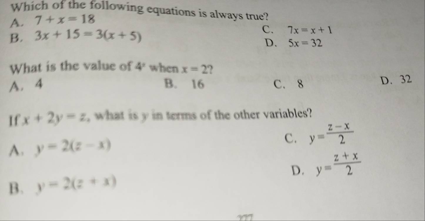 Which of the following equations is always true?
A. 7+x=18
B. 3x+15=3(x+5) C. 7x=x+1
D. 5x=32
What is the value of 4^2 when x=2 2
A. 4 B. 16 C. 8 D. 32
If x+2y=z , what is y in terms of the other variables?
C. y= (z-x)/2 
A. y=2(z-x)
D. y= (z+x)/2 
B. y=2(z+x)