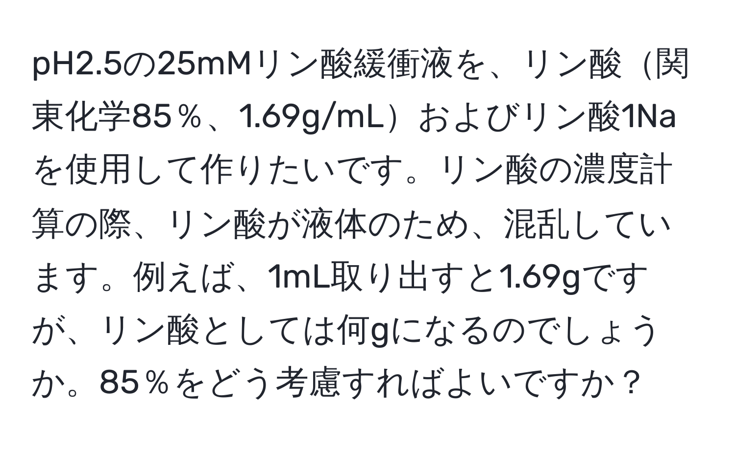 pH2.5の25mMリン酸緩衝液を、リン酸関東化学85％、1.69g/mLおよびリン酸1Naを使用して作りたいです。リン酸の濃度計算の際、リン酸が液体のため、混乱しています。例えば、1mL取り出すと1.69gですが、リン酸としては何gになるのでしょうか。85％をどう考慮すればよいですか？