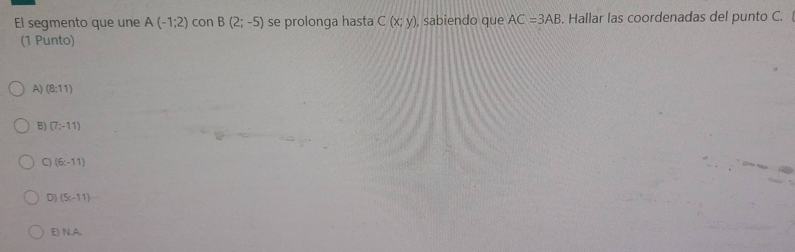 El segmento que une A(-1;2) con B(2;-5) se prolonga hasta C(x;y) , sabiendo que AC=3AB. Hallar las coordenadas del punto C.
(1 Punto)
A) (8;11)
B) (7:-11)
(6;-11)
D) (5;-11)
E) N. A.