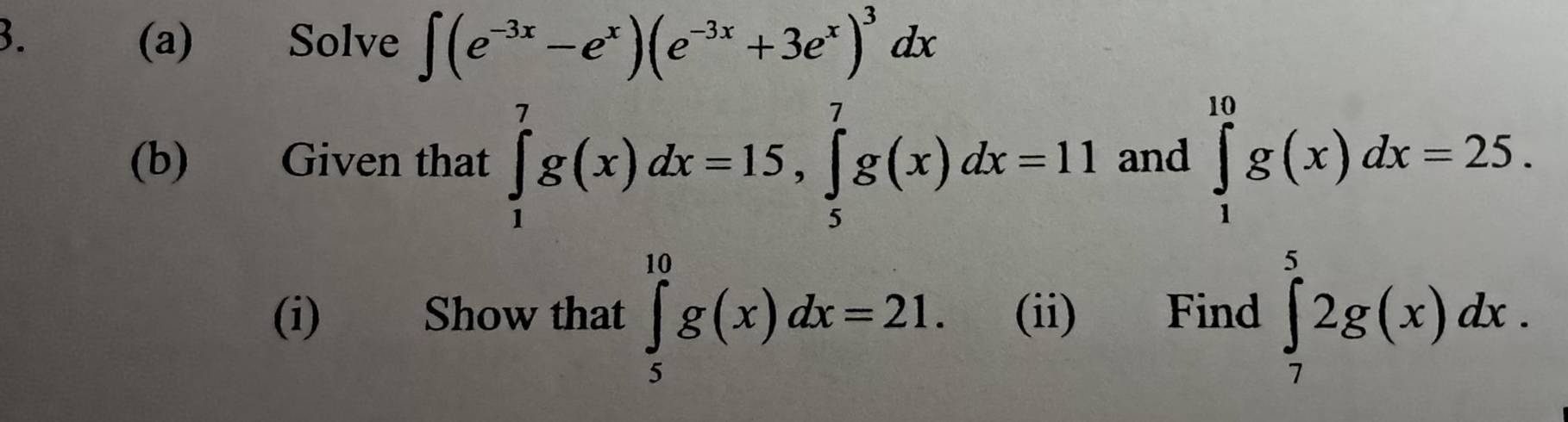 a (a) Solve ∈t (e^(-3x)-e^x)(e^(-3x)+3e^x)^3dx
(b) Given that ∈tlimits _1^7g(x)dx=15, ∈tlimits _5^7g(x)dx=11 and ∈tlimits _1^(10)g(x)dx=25. 
(i) Show that ∈tlimits _5^(10)g(x)dx=21. (ii) Find ∈tlimits _7^52g(x)dx.