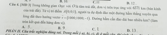 B. 10. C. 11 D. 12.
Câu 4. [MĐ 3] Trong không gian Qyz với O là tâm trái đất, đơn vị trên trục ứng với 6371 km (bán kính
của trái đất). Từ vị trí điểm A(0;0;1) , người ta dự dịnh đào một đường hầm thẳng xuyên qua
lòng đất theo hướng vecto vector v=(1000;1000;-1). Đường hầm cần đảo dài bao nhiêu km? (làm
tròn kết quả đến hàng đơn vị).
A. 5. B. 9. C. l D. 13.
PHẢN II. Câu trắc nghiệm đúng sai. Trong mỗi ý a), bị, ch, đị ở mỗi câu thí t