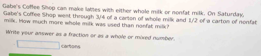 Gabe's Coffee Shop can make lattes with either whole milk or nonfat milk. On Saturday, 
Gabe's Coffee Shop went through 3/4 of a carton of whole milk and 1/2 of a carton of nonfat 
milk. How much more whole milk was used than nonfat milk? 
Write your answer as a fraction or as a whole or mixed number. 
□ cartons