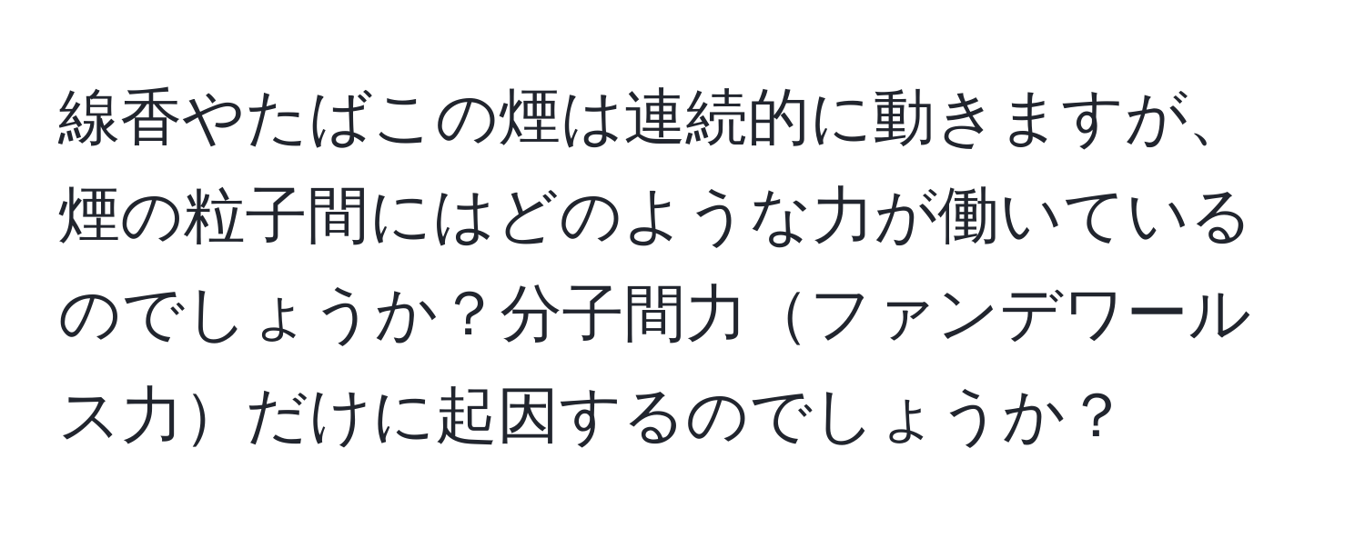 線香やたばこの煙は連続的に動きますが、煙の粒子間にはどのような力が働いているのでしょうか？分子間力ファンデワールス力だけに起因するのでしょうか？