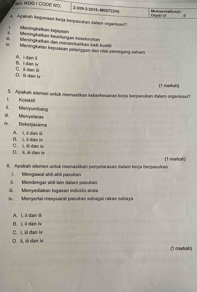 rganisasi?
i. Meningkatkan kejayaan
ii. Meningkatkan keuntungan keseluruhan
iii. Meningkatkan dan menambahkan baik kualiti
iv. Meningkatan kepuasan pelanggan dan nilai pemegang saham
A. i dan i
B. i dan iv
C. ⅱdanⅲ
D. ⅲ dan iv
(1 markah)
5. Apakah elemen untuk memastikan keberkesanan kerja berpasukan dalam organisasi?
i. Kolektif
ii. Menyumbang
iii. Menyelaras
iv. Bekerjasama
A. i, idan ⅲ
B. i, idan iv
C. i, i dan iv
D. ii, ii dan iv
(1 markah)
6. Apakah elemen untuk memastikan penyelarasan dalam kerja berpasukan
i. Mengawal ahli-ahli pasukan
ii. Mendengar ahli lain dalam pasukan
iii. Menyediakan tugasan individu anda
iv. Menyertai mesyuarat pasukan sebagai rakan sebaya
A. i, i dan ⅲi
B. i, i dan iv
C. i, ii dan iv
D. ii, iii dan iv
(1 markah)