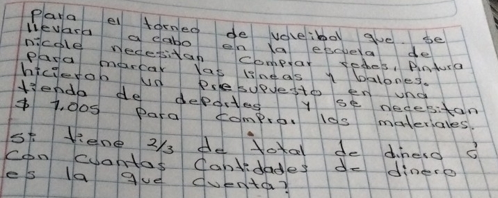 Para el forned de voleibol gve. se 
lievara a dabo en Xa escvea de 
nicole nedesitan comptar sedes, Pintura 
Para marcar las lineas y balones. 
hicierob ud Pslesupvesto en und 
Henda de deportes y se necesitan
$1, d05 para compror los materiales 
s5 liene 2/3 de toxal de dinelo o 
con cuantas Cantidades de dinero 
es la gue duenta?