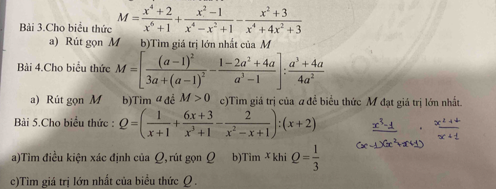 Bài 3.Cho biểu thức M= (x^4+2)/x^6+1 + (x^2-1)/x^4-x^2+1 - (x^2+3)/x^4+4x^2+3 
a) Rút gọn M b)Tìm giá trị lớn nhất của M 
Bài 4.Cho biểu thức M=[frac (a-1)^23a+(a-1)^2- (1-2a^2+4a)/a^3-1 ]: (a^3+4a)/4a^2 
a) Rút gọn M b)Tìm a đề M>0 c)Tìm giá trị của a đề biểu thức M đạt giá trị lớn nhất. 
Bài 5.Cho biểu thức : Q=( 1/x+1 + (6x+3)/x^3+1 - 2/x^2-x+1 ):(x+2)
a)Tìm điều kiện xác định của Ω, rút gọn Q b)Tìm X khi Q= 1/3 
c)Tìm giá trị lớn nhất của biểu thức Q.