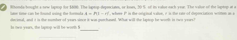 Rhonda bought a new laptop for $800. The laptop depreciates, or loses, 20 % of its value each year. The value of the laptop at a 
later time can be found using the formula A=P(1-r)^t , where P is the original value, r is the rate of depreciation written as a 
decimal, and t is the number of years since it was purchased. What will the laptop be worth in two years? 
In two years, the laptop will be worth $ _ .