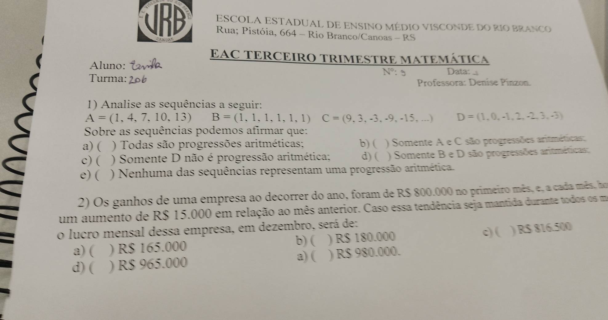 ESCOLA ESTADUAL DE ENSINO MÉDIO VISCONDE DO RIO BRANCO
URD Rua; Pistóia, 664 - Rio Branco/Canoas - RS
EAC TERCEIRO TRIMESTRE MATEMÁTICA
Aluno:
N° : 。 Data:
Turma:
Professora: Denise Pinzon.
1) Analise as sequências a seguir:
A=(1,4,7,10,13) B=(1,1,1,1,1,1) C=(9,3,-3,-9,-15,...) D=(1,0,-1,2,-2,3,-3)
Sobre as sequências podemos afirmar que:
a) ( ) Todas são progressões aritméticas; b) ( ) Somente A e C são progressões aritméticas:
c) ( ) Somente D não é progressão aritmética; d) ( ) Somente B e D são progressões aritméticas:
e) ( ) Nenhuma das sequências representam uma progressão aritmética.
2) Os ganhos de uma empresa ao decorrer do ano, foram de R$ 800.000 no primeiro mês, e, a cada mês, ho
um aumento de R$ 15.000 em relação ao mês anterior. Caso essa tendência seja mantida durante todos os m
o lucro mensal dessa empresa, em dezembro, será de:
b) (
a) ( ) R$ 165.000 ) R$ 180.000
c) ( ) R$ 816.500
a) (
d) ( ) R$ 965.000 ) R$ 980.000.