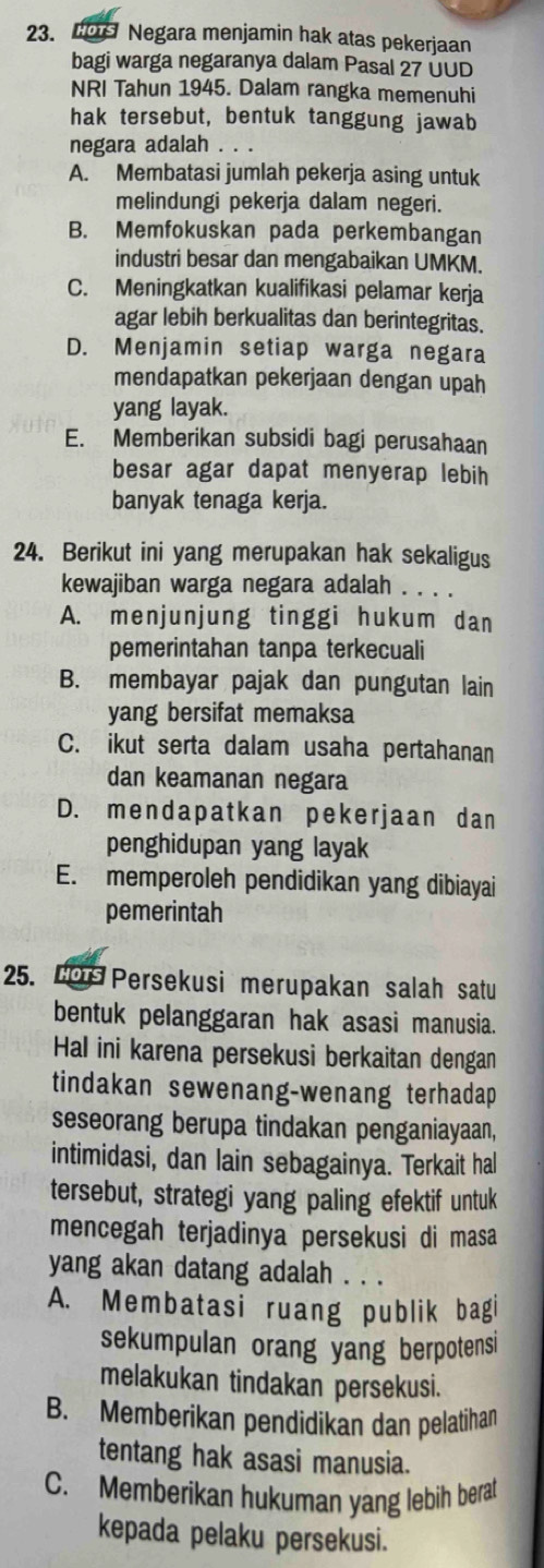 Hor Negara menjamin hak atas pekerjaan
bagi warga negaranya dalam Pasal 27 ÜUD
NRI Tahun 1945. Dalam rangka memenuhi
hak tersebut, bentuk tanggung jawab
negara adalah . . .
A. Membatasi jumlah pekerja asing untuk
melindungi pekerja dalam negeri.
B. Memfokuskan pada perkembangan
industri besar dan mengabaikan UMKM.
C. Meningkatkan kualifikasi pelamar kerja
agar lebih berkualitas dan berintegritas.
D. Menjamin setiap warga negara
mendapatkan pekerjaan dengan upah
yang layak.
E. Memberikan subsidi bagi perusahaan
besar agar dapat menyerap lebih
banyak tenaga kerja.
24. Berikut ini yang merupakan hak sekaligus
kewajiban warga negara adalah . . . .
A. menjunjung tinggi hukum dan
pemerintahan tanpa terkecuali
B. membayar pajak dan pungutan lain
yang bersifat memaksa
C. ikut serta dalam usaha pertahanan
dan keamanan negara
D. mendapatkan pekerjaan dan
penghidupan yang layak
E. memperoleh pendidikan yang dibiayai
pemerintah
25. Lor Persekusi merupakan salah satu
bentuk pelanggaran hak asasi manusia.
Hal ini karena persekusi berkaitan dengan
tindakan sewenang-wenang terhadap
seseorang berupa tindakan penganiayaan,
intimidasi, dan lain sebagainya. Terkait hal
tersebut, strategi yang paling efektif untuk
mencegah terjadinya persekusi di masa
yang akan datang adalah . . .
A. Membatasi ruang publik bagi
sekumpulan orang yang berpotensi
melakukan tindakan persekusi.
B. Memberikan pendidikan dan pelatihan
tentang hak asasi manusia.
C. Memberikan hukuman yang lebih berat
kepada pelaku persekusi.