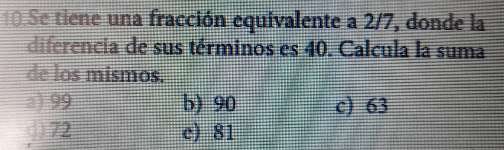 Se tiene una fracción equivalente a 2/7, donde la
diferencia de sus términos es 40. Calcula la suma
de los mismos.
a) 99 b) 90
c) 63
J) 72 e) 81