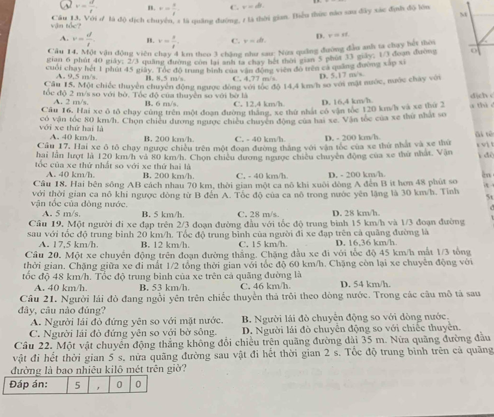 a v= d/t . B. v= s/t . C. v=d.
NX
vận tốc? Câu 13, Với ơ là độ dịch chuyển, 2 là quảng đường, 1 là thời gian. Biểu thức mào sau đây xác định độ lớn
A. v= d/t . B. v= s/t . C. v=dt. D. v=st.
Câu 14. Một vận động viên chạy 4 km theo 3 chăng như sau: Nửa quảng đường đầu anh ta chạy hết thời
gian 6 phút 40 giây; 2/3 quâng đường còn lại anh ta chạy hết thời gian 5 phút 33 giảy; 1/3 đoạn đường o
cuối chạy hết 1 phút 45 giây. Tốc độ trung bình của vận động viên độ trên cá quảng đường xấp xỉ
A. 9,5 m/s. B. 8.5 m/s C. 4,77 m/s
D. 5,17 m/s.
Cầu 15. Một chiếc thuyển chuyển động ngược đồng với tốc độ 14,4 km/h sơ với mặt nước, mước chảy với
tốc độ 2 m/s so với bờ. Tốc độ của thuyền so với bờ là dịch c
A. 2 m/s. B. 6 m/s. C. 12.4 km/h D. 16,4 km/h.
Câu 16. Hai xe ô tô chạy cùng trên một đoạn đường thắng, xe thứ nhất có vận tốc 120 km/h và xe thứ 2 a thi c
có vận tốc 80 km/h. Chọn chiều dương ngược chiều chuyển động của hai xe. Vận tốc của xe thứ nhật so
với xe thứ hai là
A. 40 km/h. B. 200 km/h. C. - 40 km/h. D. - 200 km/h. āi tè
Cầu 17. Hai xe ô tô chạy ngược chiều trên một đoạn đường thắng với vận tọc của xe thứ nhất và xe thứ rvị t
hai lần lượt là 120 km/h và 80 km/h. Chọn chiêu dương ngược chiêu chuyên động của xe thứ nhất. Vận  đệ
tốc của xe thứ nhất so với xe thứ hai là
A. 40 km/h. B. 200 km/h. C. - 40 km/h. D. - 200 km/h. En
Câu 18. Hai bên sông AB cách nhau 70 km, thời gian một ca nô khi xuôi đòng A đến B ít hơn 48 phút so it
với thời gian ca nô khi ngược dòng từ B đến A. Tốc độ của ca nô trong nước yên lặng là 30 km/h. Tỉnh
5t
vận tốc của dòng nước.
A. 5 m/s. B. 5 km/h. C. 28 m/s. D. 28 km/h.
Câu 19. Một người đi xe đạp trên 2/3 đoạn đường đầu với tốc độ trung bình 15 km/h và 1/3 đoạn đường
sau với tốc độ trung bình 20 km/h. Tốc độ trung bình của người đi xe đạp trên cả quãng đường là
A. 17,5 km/h. B. 12 km/h. C. 15 km/h. D. 16,36 km/h.
Câu 20. Một xe chuyển động trên đoạn đường thắng. Chặng đầu xe đi với tốc độ 45 km/h mắt 1/3 tổng
thời gian. Chặng giữa xe đi mất 1/2 tổng thời gian với tốc độ 60 km/h. Chặng còn lại xe chuyển động với
tốc độ 48 km/h. Tốc độ trung bình của xe trên cả quãng đường là
A. 40 km/h. B. 53 km/h. C. 46 km/h. D. 54 km/h.
Câu 21. Người lái đò đang ngồi yên trên chiếc thuyền thả trôi theo dòng nước. Trong các cầu mô tả sau
đây, câu nào đúng?
A. Người lái đò đứng yên so với mặt nước.  B. Người lái đò chuyển động so với dòng nước.
C. Người lái đò đứng yên so với bờ sông. D. Người lái đò chuyển động so với chiếc thuyển.
Câu 22. Một vật chuyển động thắng không đổi chiều trên quãng đường dài 35 m. Nữa quãng đường đầu
vật đi hết thời gian 5 s. nửa quãng đường sau vật đi hết thời gian 2 s. Tốc độ trung bình trên cả quãng
đường là bao nhiêu kilô mét trên giờ?
Đáp án: 5 , 0 0