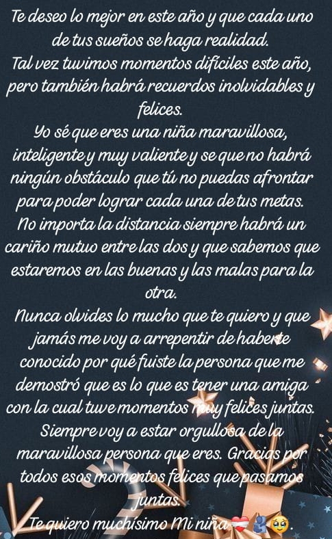 Te deseo lo mejor en este año y que cada uno 
de tus sueños se haga realidad. 
Tal vez tuvimos momentos difíciles este año, 
pero también habrá recuerdos inolvidables y 
felices. 
Yo sé que eres una niña maravillosa, 
inteligente y muy valiente y se que no habrá 
ningún obstáculo que tú no puedas afrontar 
para poder lograr cada una de tus metas. 
No importa la distancia siempre habrá un 
cariño mutuo entre las dos y que sabemos que 
estaremos en las buenas y las malas para la 
otra. 
Nunca olvides lo mucho que te quiero y que 
jamás me voy a arrepentir de haberte 
conocido por qué fuiste la persona que me 
demostró que es lo que es tener una amiga 
con la cual tuve momentos muy felices juntas. 
Siempre voy a estar orgullosa de la 
maravillosa persona que eres. Gracias por 
todos esos momentos felices que pasamos 
a juntas. 
Te quiero muchísimo Mi niña á à