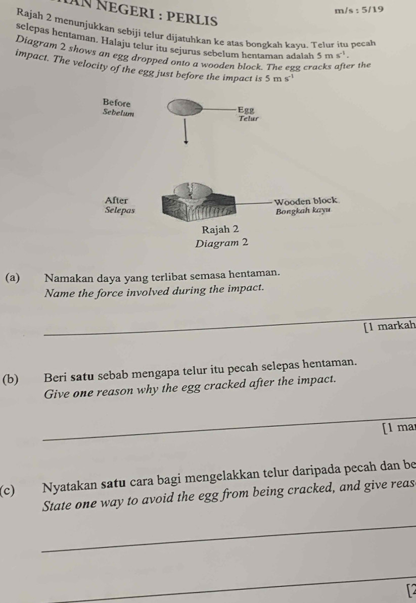 m/s : 5/19 
ÄNNEGERI : PERLIS 
Rajah 2 menunjukkan sebiji telur dijatuhkan ke atas bongkah kayu. Telur itu pecah 
selepas hentaman. Halaju telur itu sejurus sebelum hentaman adalah 5ms^(-1). 
Diagram 2 shows an egg dropped onto a wooden block. The egg cre r the 
impact. The velocity of the egg just before the impact is 5ms^(-1)
(a) Namakan daya yang terlibat semasa hentaman. 
Name the force involved during the impact. 
_ 
[1 markah 
(b) Beri satu sebab mengapa telur itu pecah selepas hentaman. 
Give one reason why the egg cracked after the impact. 
_ 
[l mar 
(c) Nyatakan satu cara bagi mengelakkan telur daripada pecah dan be 
State one way to avoid the egg from being cracked, and give reas 
_ 
_ 
T2