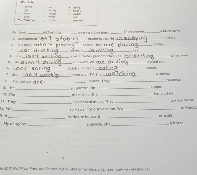 Word List: 
drink eat drive 
go study 
wash listen watch speak 
play write ride 
snow smoke 
Ex. Junko _isn’t wearing_ wearing a blue dress. _She is wearing_ a black dress. 
1. Mohammed _mathematics. He_ history. 
2. The boys _soccer. They _hockey. 
3. 1_ coffee. I_ tea. 
4. She _a letter to her grandmother. She _to her aunt. 
_ 
5. We a new car. We _a used car. 
_ 
6. 1 fish for dinner. I_ steak. 
7. She _sports on TV. She _a movie. 
8. The tourists _Chinese. They _Japanese. 
9. He __a pipe. 
a cigarette. He 
10. She_ the dishes. She _her clothes. 
11. They_ to classical music. They _to rock music. 
12. We _to Hawaii for our vacation. We _to Mexic 
3. It_ inside the house. It _outside. 
. My daughter_ a bicycle. She _a horse. 
ht 2017, Red River Press Inc. For use by ESL Library members only. (bEg - low iNT / vERsION 1.0)