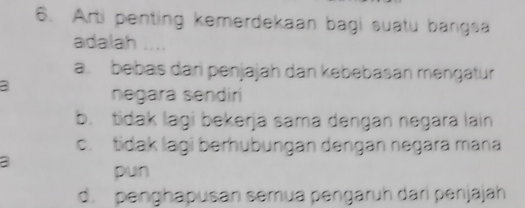 Arti penting kemerdekaan bagi suatu bangsa
adalah ..
a. bebas dan penjajah dan kebebasan mençatur
a
negara sendiri
b. tidak lagi bekerja sama dengan negara lain
c. tidak lagi berhubungan dengan negara mana
a
pun
d. penghapusan semua pengaruh dari penjajah