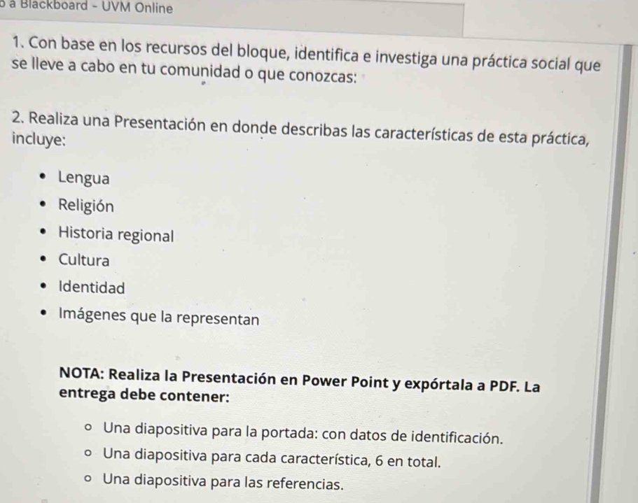 à à Blackboard - UVM Online 
1. Con base en los recursos del bloque, identifica e investiga una práctica social que 
se lleve a cabo en tu comunidad o que conozcas: 
2. Realiza una Presentación en donde describas las características de esta práctica, 
incluye: 
Lengua 
Religión 
Historia regional 
Cultura 
Identidad 
Imágenes que la representan 
NOTA: Realiza la Presentación en Power Point y expórtala a PDF. La 
entrega debe contener: 
Una diapositiva para la portada: con datos de identificación. 
Una diapositiva para cada característica, 6 en total. 
Una diapositiva para las referencias.