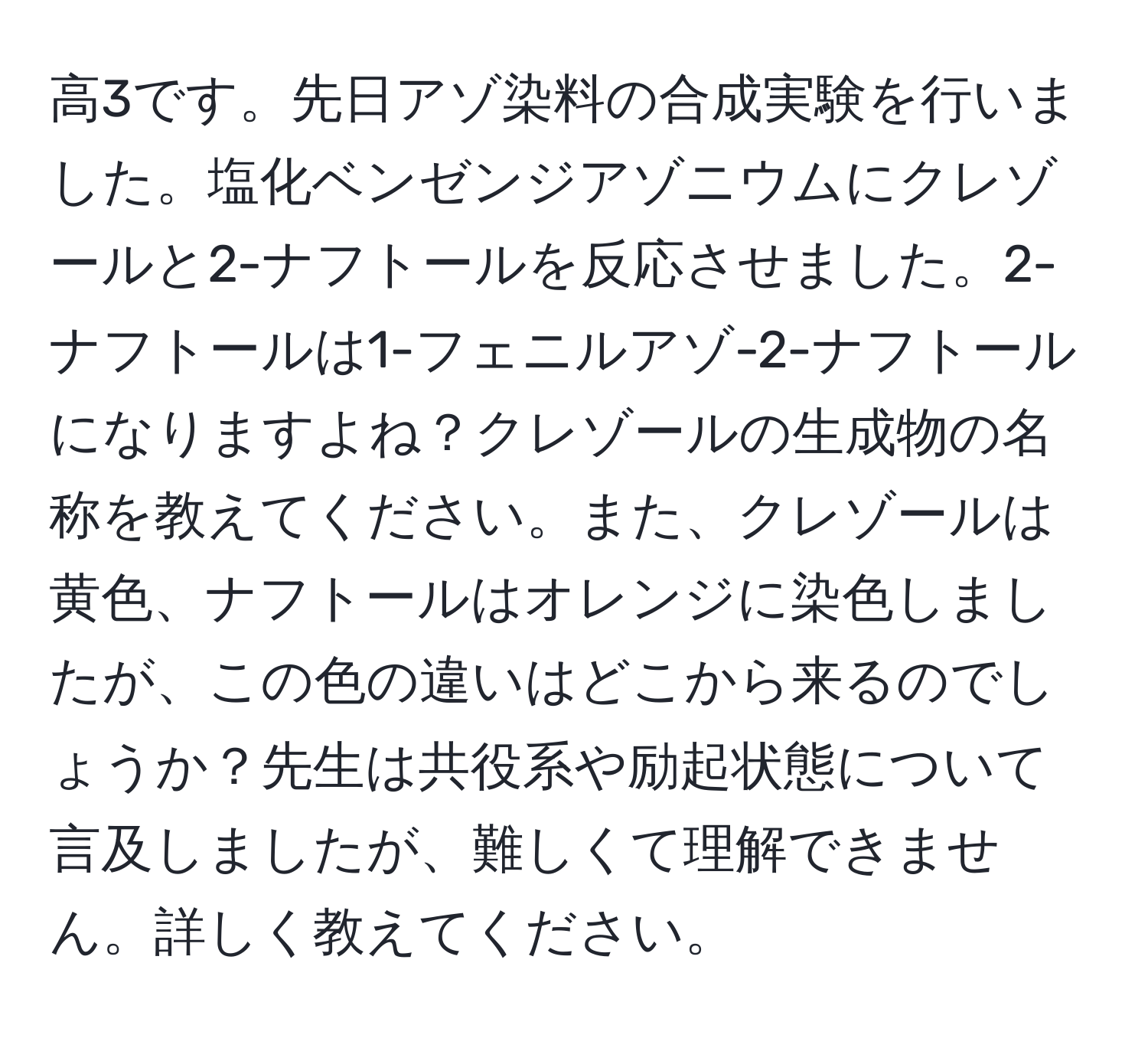 高3です。先日アゾ染料の合成実験を行いました。塩化ベンゼンジアゾニウムにクレゾールと2-ナフトールを反応させました。2-ナフトールは1-フェニルアゾ-2-ナフトールになりますよね？クレゾールの生成物の名称を教えてください。また、クレゾールは黄色、ナフトールはオレンジに染色しましたが、この色の違いはどこから来るのでしょうか？先生は共役系や励起状態について言及しましたが、難しくて理解できません。詳しく教えてください。