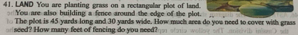 LAND You are planting grass on a rectangular plot of land. 
You are also building a fence around the edge of the plot. 
The plot is 45 yards long and 30 yards wide. How much area do you need to cover with grass 
seed? How many feet of fencing do you need?