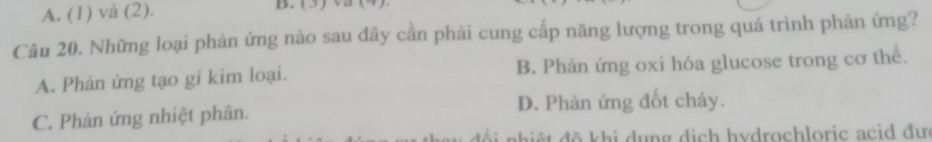 A. (1) và (2). B. (3)va (4).
Câu 20. Những loại phản ứng nào sau đây cần phải cung cấp năng lượng trong quá trình phản ứng?
A. Phản ứng tạo gi kim loại. B. Phản ứng oxi hóa glucose trong cơ thể.
C. Phản ứng nhiệt phân. D. Phản ứng đốt cháy.
ối nhiệt đô khi dụng dịch hydrochloric acid đư