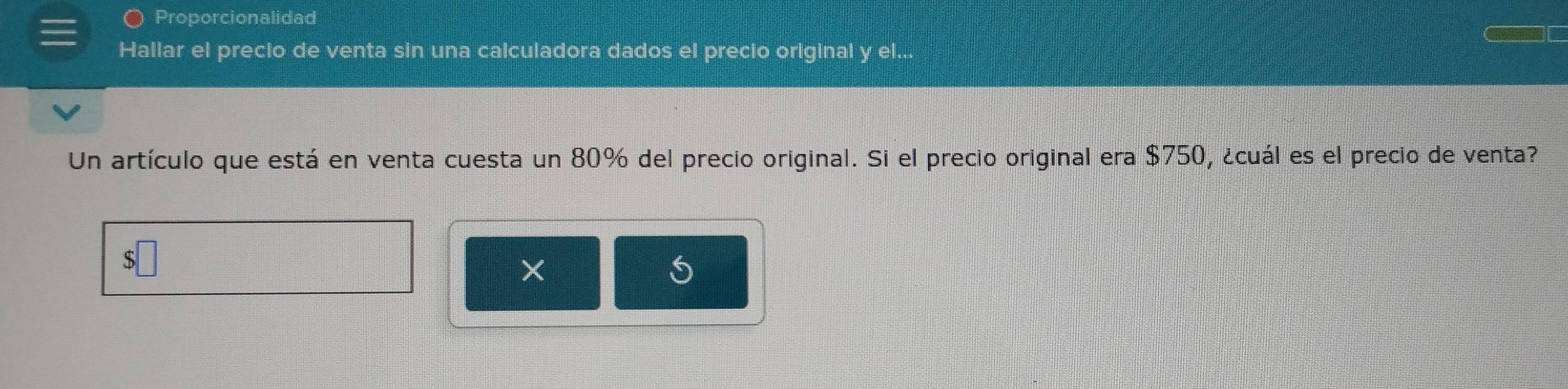 Proporcionalidad 
Hallar el precio de venta sin una calculadora dados el precio original y el.. 
Un artículo que está en venta cuesta un 80% del precio original. Si el precio original era $750, ¿cuál es el precio de venta? 
×