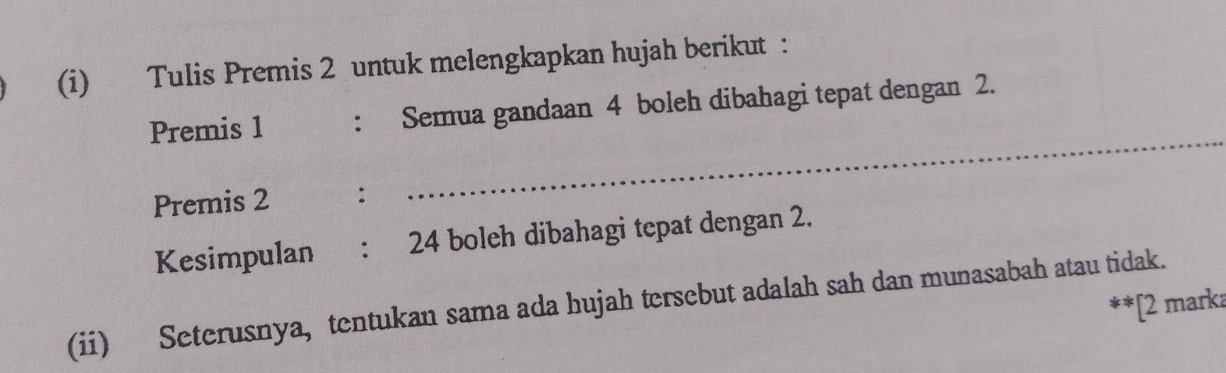 Tulis Premis 2 untuk melengkapkan hujah berikut : 
Premis 1 : Semua gandaan 4 boleh dibahagi tepat dengan 2. 
Premis 2 : 
_ 
Kesimpulan : 24 boleh dibahagi tepat dengan 2. 
(ii) Seterusnya, tentukan sama ada hujah tersebut adalah sah dan munasabah atau tidak. **[2 marka