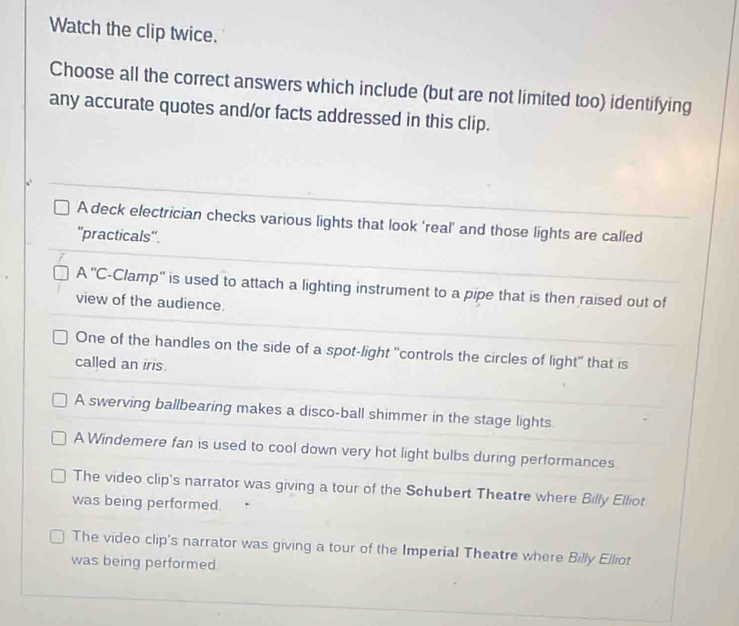 Watch the clip twice.
Choose all the correct answers which include (but are not limited too) identifying
any accurate quotes and/or facts addressed in this clip.
A deck electrician checks various lights that look 'real' and those lights are called
''practicals''.
A ''C-Clamp'' is used to attach a lighting instrument to a pipe that is then raised out of
view of the audience.
One of the handles on the side of a spot-light "controls the circles of light" that is
called an iris.
A swerving ballbearing makes a disco-ball shimmer in the stage lights.
A Windemere fan is used to cool down very hot light bulbs during performances.
The video clip's narrator was giving a tour of the Schubert Theatre where Billy Elliot
was being performed.
The video clip's narrator was giving a tour of the Imperial Theatre where Billy Elliot
was being performed.