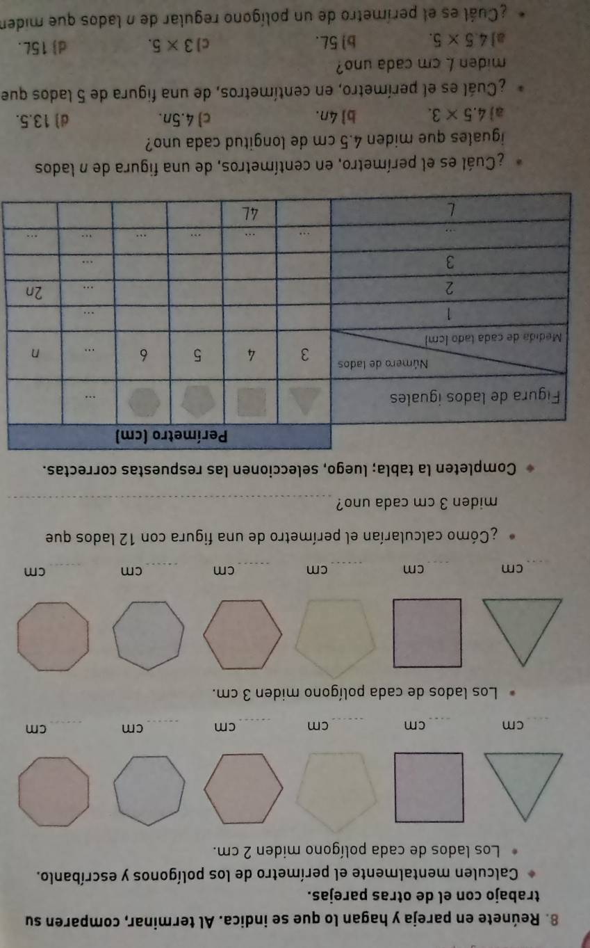 Reúnete en pareja y hagan lo que se indica. Al terminar, comparen su
trabajo con el de otras parejas.
Calculen mentalmente el perímetro de los polígonos y escríbanlo.
Los lados de cada polígono miden 2 cm.
_
cm
_ cm
_ cm _ cm _ cm _ cm
Los lados de cada polígono miden 3 cm.
_ cm
_
cm
_
cm _ cm _ cm _ cm
¿Cómo calcularían el perímetro de una figura con 12 lados que
miden 3 cm cada uno?_
Completen la tabla; luego, seleccionen las respuestas correctas.
¿Cuál es el perímetro, en centímetros, de una figura de n lados
iguales que miden 4.5 cm de longitud cada uno?
a 4.5* 3. b 4n. c) 4.5n. d) 13.5.
¿Cuál es el perímetro, en centímetros, de una figura de 5 lados que
miden L cm cada uno?
a] 4.5* 5. b 5L. c] 3* 5. d) 15L.
¿Cuál es el perímetro de un polígono regular de n lados que miden