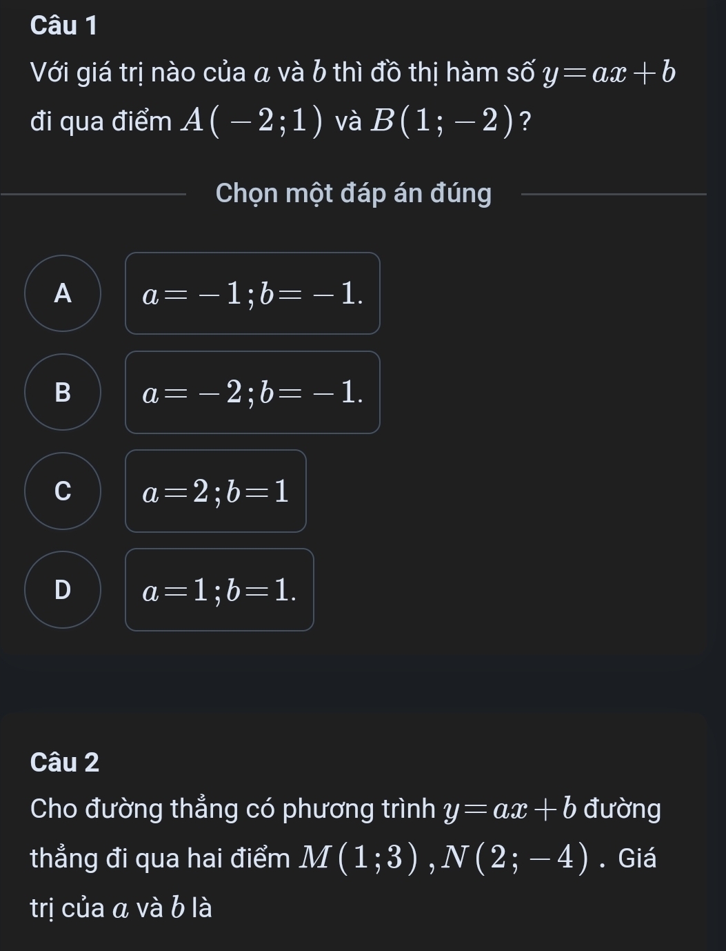 Với giá trị nào của a và b thì đồ thị hàm số y=ax+b
đi qua điểm A(-2;1) và B(1;-2) ?
Chọn một đáp án đúng
A a=-1; b=-1.
B a=-2; b=-1.
C a=2; b=1
D a=1; b=1. 
Câu 2
Cho đường thẳng có phương trình y=ax+b đường
thẳng đi qua hai điểm M(1;3), N(2;-4). Giá
trị của a và b là