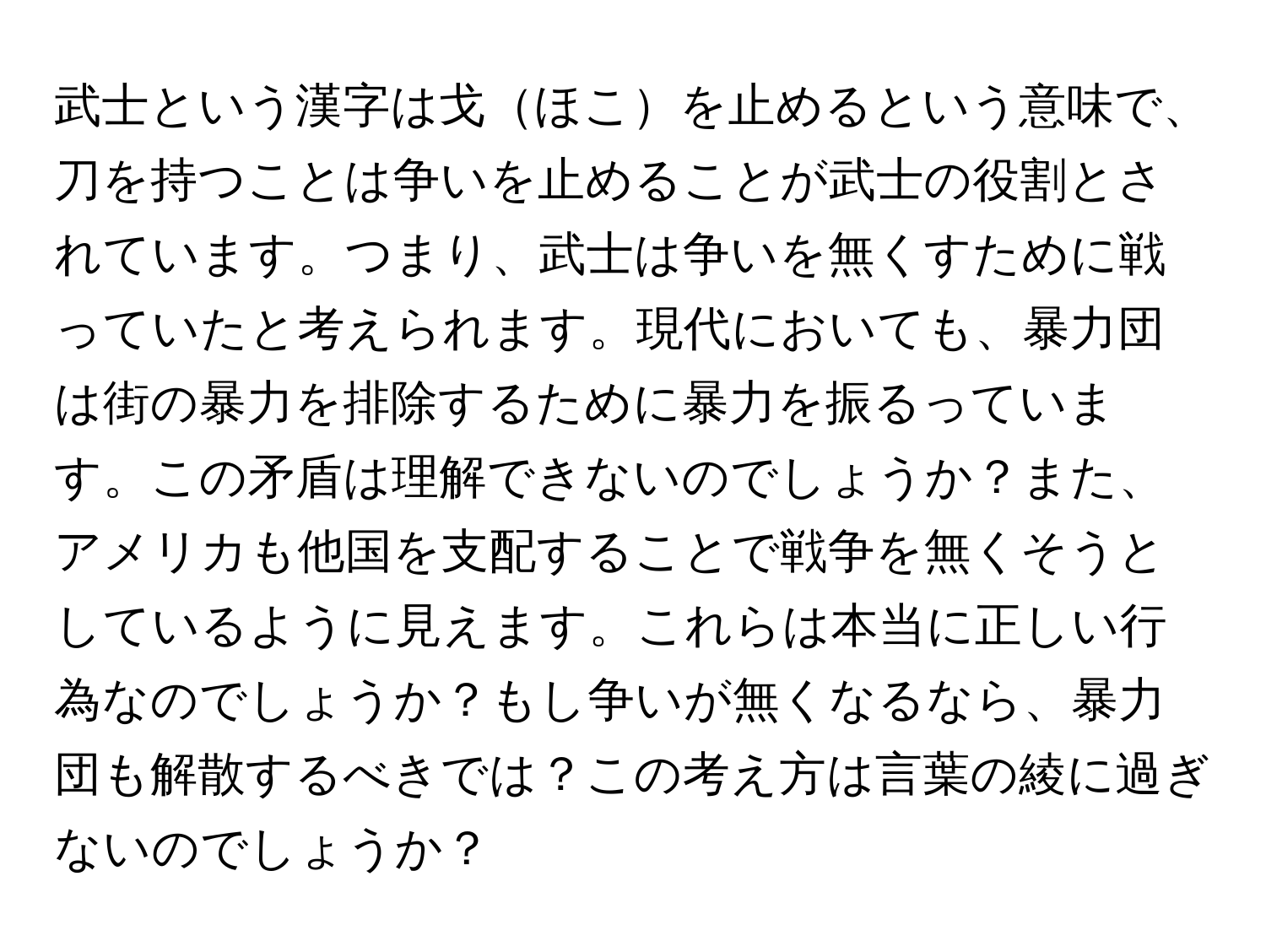 武士という漢字は戈ほこを止めるという意味で、刀を持つことは争いを止めることが武士の役割とされています。つまり、武士は争いを無くすために戦っていたと考えられます。現代においても、暴力団は街の暴力を排除するために暴力を振るっています。この矛盾は理解できないのでしょうか？また、アメリカも他国を支配することで戦争を無くそうとしているように見えます。これらは本当に正しい行為なのでしょうか？もし争いが無くなるなら、暴力団も解散するべきでは？この考え方は言葉の綾に過ぎないのでしょうか？