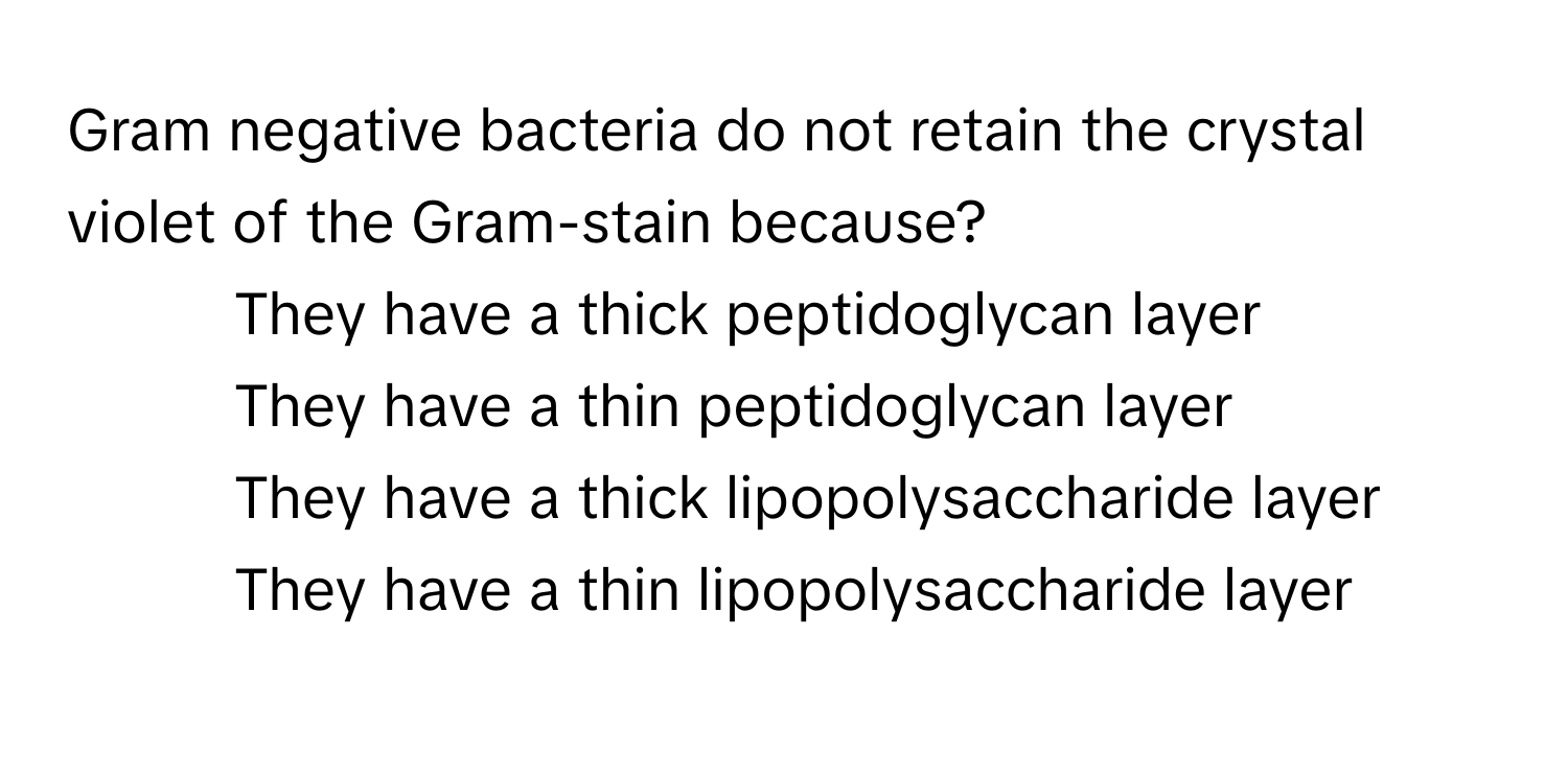 Gram negative bacteria do not retain the crystal violet of the Gram-stain because?

1) They have a thick peptidoglycan layer
2) They have a thin peptidoglycan layer
3) They have a thick lipopolysaccharide layer
4) They have a thin lipopolysaccharide layer