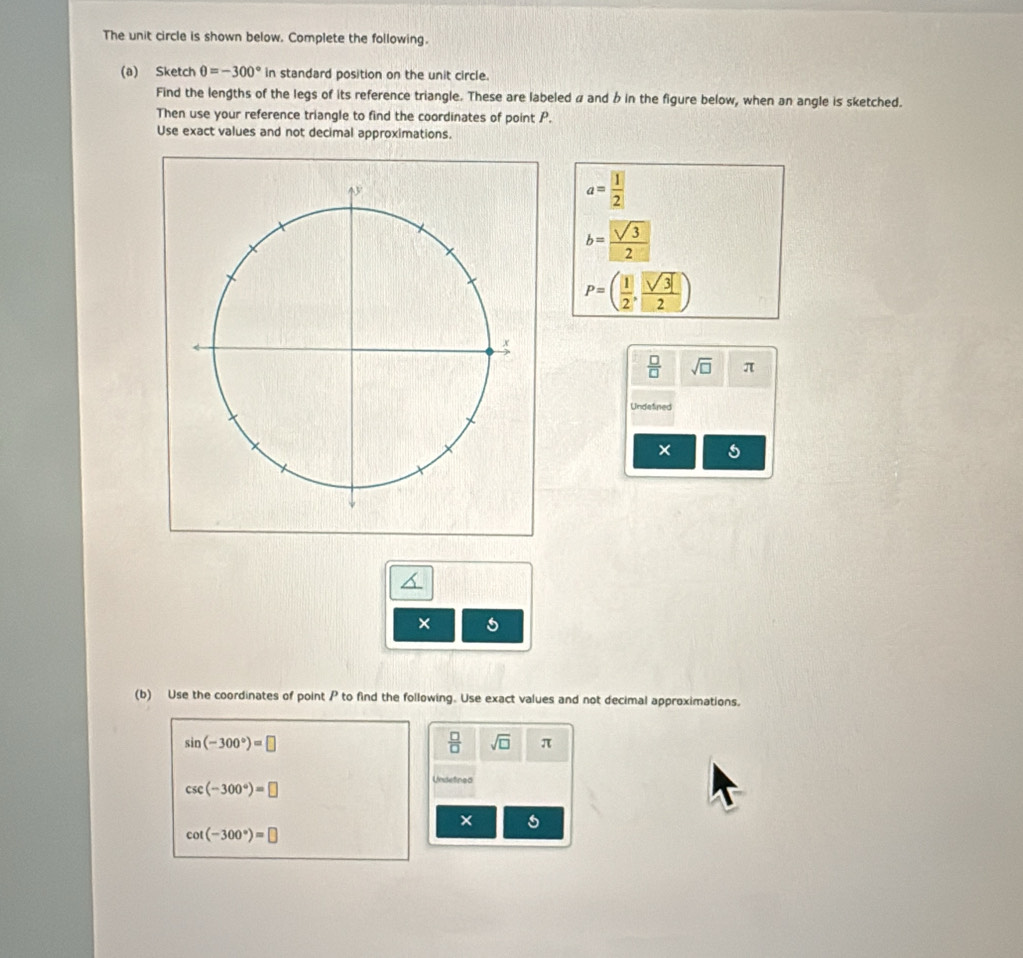 The unit circle is shown below. Complete the following. 
(a) Sketch θ =-300° in standard position on the unit circle. 
Find the lengths of the legs of its reference triangle. These are labeled a and b in the figure below, when an angle is sketched. 
Then use your reference triangle to find the coordinates of point P. 
Use exact values and not decimal approximations.
a= 1/2 
b= sqrt(3)/2 
P=( 1/2 , sqrt(3)/2 )
 □ /□   sqrt(□ ) π
Undelined 
× 5 
× 5 
(b) Use the coordinates of point P to find the following. Use exact values and not decimal approximations.
sin (-300°)=□
 □ /□   sqrt(□ ) π
csc (-300°)=□
Undetined 
×
cot (-300°)=□