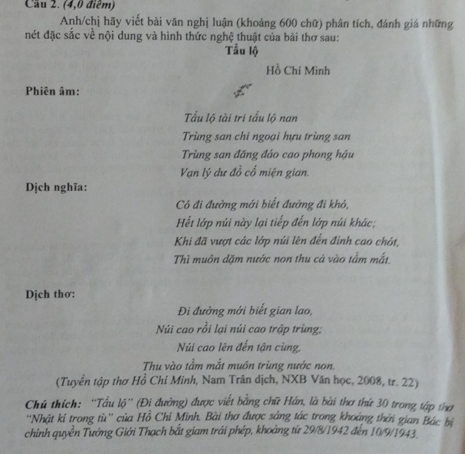Cầu 2. (4,0 điểm) 
Anh/chị hãy viết bài văn nghị luận (khoảng 600 chữ) phân tích, đánh giá những 
nét đặc sắc về nội dung và hình thức nghệ thuật của bải thơ sau: 
Tẫu lộ 
Hồ Chí Minh 
Phiên âm: 
Tấu lộ tài tri tấu lộ nan 
Trùng san chi ngoại hựu trùng san 
Trùng san đăng đáo cao phong hậu 
Vạn lý dư đồ cố miện gian. 
Dịch nghĩa: 
Có đi đường mới biết đường đi khó, 
Hết lớp núi này lại tiếp đến lớp núi khác; 
Khi đã vượt các lớp núi lên đến đinh cao chót, 
Thì muôn dặm nước non thu cả vào tầm mắt, 
Dịch thơ: 
Đi đường mới biết gian lao, 
Núi cao rồi lại núi cao trập trùng: 
Núi cao lên đến tận cùng, 
Thu vào tầm mắt muôn trùng nước non. 
(Tuyển tập thơ Hồ Chí Minh, Nam Trân dịch, NXB Văn học, 2008, tr. 22) 
Chú thích: “Tầu lộ”' (Đi đường) được viết bằng chữ Hán, là bài thơ thứ 30 trong tập thơ 
''Nhật ki trong tù'' của Hồ Chi Minh. Bài thơ được sáng tác trong khoảng thời gian Bác bị 
chinh quyền Tưởng Giới Thạch bắt giam trái phép, khoảng từ 29/8/1942 đến 10/9/1943