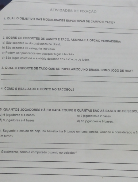 Atividades de fixação
_
1. QUAL O OBJETIVO DAS MODALIDADES ESPORTIVAS DE CAMPO E TACO?
_
2. SOBRE OS ESPORTES DE CAMPO E TACO, ASSINALE A OPÇÃO VERDADEIRA:
a) São esportes muito praticados no Brasil.
b) São esportes de categoria individual.
c) Podem ser praticados em qualquer lugar e horário.
d) São jogos coletivos e a vitória depende dos esforços de todos.
3. QUAL O ESPORTE DE TACO QUE SE POPULARIZOU NO BRASIL COMO JOGO DE RUA?
_
_
4. COMO É REALIZADO O PONTO NO TACOBOL?
_
_
5. QUANTOS JOGADORES há Em CADA EqUiPE E quaNtAS São aS BASeS do BEiSEBOL
a) 6 jogadores e 4 bases. c) 9 jogadores e 2 bases.
9 jogadores e 4 bases. d) 18 jogadores e 9 bases.
6. Segundo o estudo de hoje, no beisebol há 9 turnos em uma partida. Quando é considerado o f
m turno?
_
_
Geralmente, como é computado o ponto no beisebol?
_
_
_