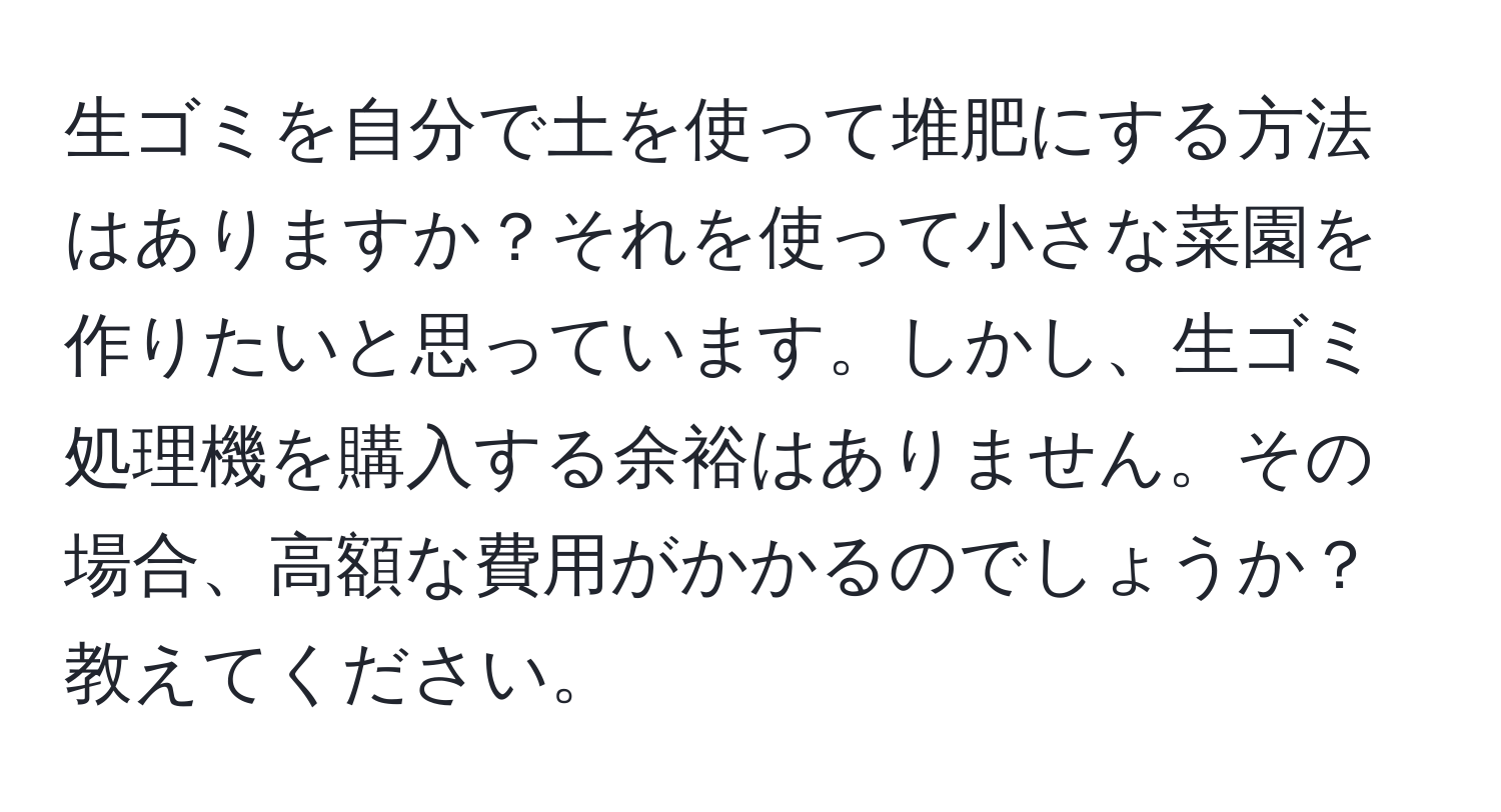 生ゴミを自分で土を使って堆肥にする方法はありますか？それを使って小さな菜園を作りたいと思っています。しかし、生ゴミ処理機を購入する余裕はありません。その場合、高額な費用がかかるのでしょうか？教えてください。