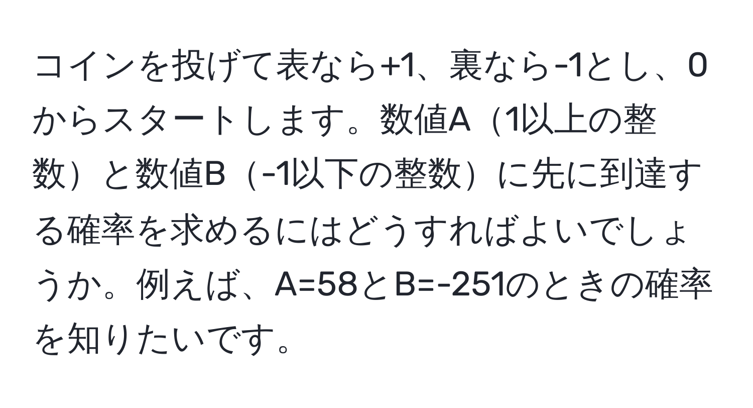 コインを投げて表なら+1、裏なら-1とし、0からスタートします。数値A1以上の整数と数値B-1以下の整数に先に到達する確率を求めるにはどうすればよいでしょうか。例えば、A=58とB=-251のときの確率を知りたいです。