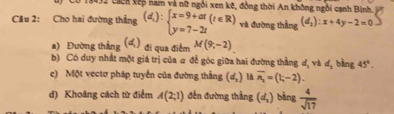 cách kếp nam và nữ ngồi xen kẽ, đồng thời An không ngồi cạnh Bình. 
Câu 2: Cho hai đường thẳng (d_1):beginarrayl x=9+at(t∈ R) y=7-2tendarray. và đường thằng (d_2):x+4y-2=0
a) Đường thẳng (d_1) đi qua điểm M(9;-2)
b) Có duy nhất một giá trị của a đề góc giữa hai đường thẳng d_1 yà d_2 bàng 45°. 
c) Một vectơ pháp tuyến của đường thằng (d_2) là overline n_2=(1;-2). 
d) Khoảng cách từ điểm A(2;1) đến đường thằng (d_2) bàng  4/sqrt(17) 