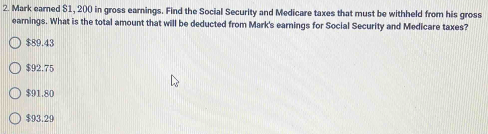 Mark earned $1, 200 in gross earnings. Find the Social Security and Medicare taxes that must be withheld from his gross
earnings. What is the total amount that will be deducted from Mark's earnings for Social Security and Medicare taxes?
$89.43
$92.75
$91.80
$93.29