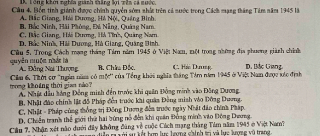 D. Tổng khởi nghĩa giành thăng lợi trên cả nước,
Câu 4. Bốn tinh giành được chính quyền sớm nhất trên cả nước trong Cách mạng tháng Tám năm 1945 là
A. Bắc Giang, Hải Dương, Hà Nội, Quảng Bình.
B. Bắc Ninh, Hải Phòng, Đà Nẵng, Quảng Nam.
C. Bắc Giang, Hải Dương, Hà Tĩnh, Quảng Nam.
D. Bắc Ninh, Hải Dương, Hà Giang, Quảng Bình.
Câu 5. Trong Cách mạng tháng Tám năm 1945 ở Việt Nam, một trong những địa phương giành chính
quyền muộn nhất là D. Bắc Giang.
A. Đồng Nai Thượng. B. Châu Đốc, C. Hài Dương.
Câu 6. Thời cơ “ngàn năm có một” của Tổng khởi nghĩa tháng Tám năm 1945 ở Việt Nam được xác định
trong khoảng thời gian nào?
A. Nhật đầu hàng Đồng minh đến trước khi quân Đồng minh vào Đông Dương.
B. Nhật đảo chính lật đồ Pháp đến trước khi quân Đồng minh vào Đông Dương.
C. Nhật - Pháp cùng thống trị Đông Dương đến trước ngày Nhật đảo chính Pháp.
D. Chiến tranh thế giới thứ hai bùng nổ đến khi quân Đồng minh vào Đông Dương.
Câu 7. Nhận xét nào dưới đây không đúng về cuộc Cách mạng tháng Tám năm 1945 ở Việt Nam?
diễn ra với sự kết hợp lực lượng chính trị và lực lượng vũ trang.