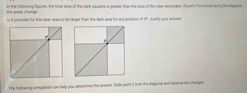 In the following figures, the total area of the dark squares is greater than the area of the clear rectangles. If point Pis moved along the diagonal, 
the areas change. 
Is it possible for the clear area to be larger than the dark area for any position of P? Justify your answer. 
The following simulation can help you determine the answer. Slide point Eover the diagonal and observe the changes.