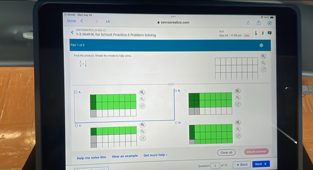 11 49 AM Wed Sep 25
Done^(A savvasrealize.com
MATHEMATICS_5-6(A-E)
1-3: MathXL for School: Practice & Problem Solving Sep 24-11.59 
Part 1 of 2
Find the product. Shade the model to help solve.
frac 2)3*  1/8 
A
) B.
a
○ D.
C.
Help me solve this View an example Get more help - Clear all Check answer
Question 2 of 15 ◀ Back Next