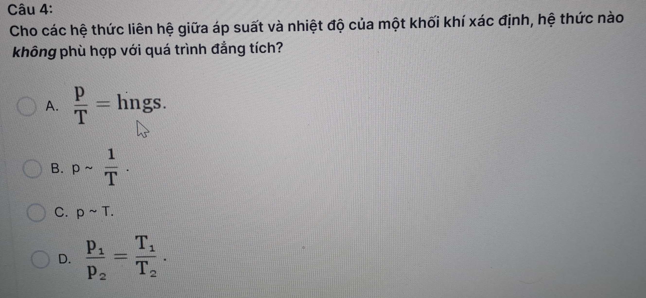 Cho các hệ thức liên hệ giữa áp suất và nhiệt độ của một khối khí xác định, hệ thức nào
không phù hợp với quá trình đẳng tích?
A.  p/T = hngs.
B. psim  1/T .
C. psim T.
D. frac p_1p_2=frac T_1T_2.