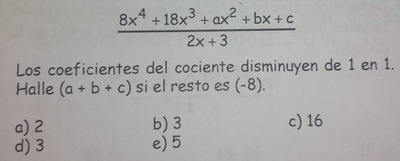  (8x^4+18x^3+ax^2+bx+c)/2x+3 
Los coeficientes del cociente disminuyen de 1 en 1.
Halle (a+b+c) si el resto es (-8).
a) 2 b) 3
c) 16
d) 3
e) 5