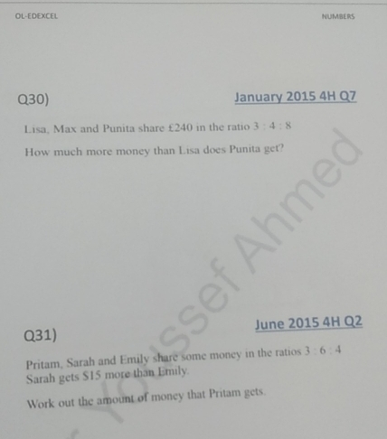 OL-EDEXCEL NUMBERS 
Q30) January 2015 4H Q7 
Lisa, Max and Punita share £240 in the ratio 3:4:8
How much more money than Lisa does Punita get? 
Q31) June 2015 4H Q2 
Pritam, Sarah and Emily share some money in the ratios 3:6:4
Sarah gets $15 more than Emily. 
Work out the amount of money that Pritam gets.