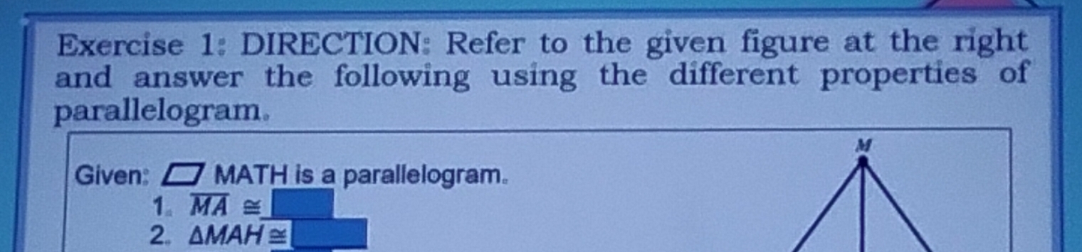 DIRECTION: Refer to the given figure at the right 
and answer the following using the different properties of 
parallelogram. 
Given: □ MATH is a parallelogram. 
1。 overline MA≌ _ □ 
2. △ MAH≌ □