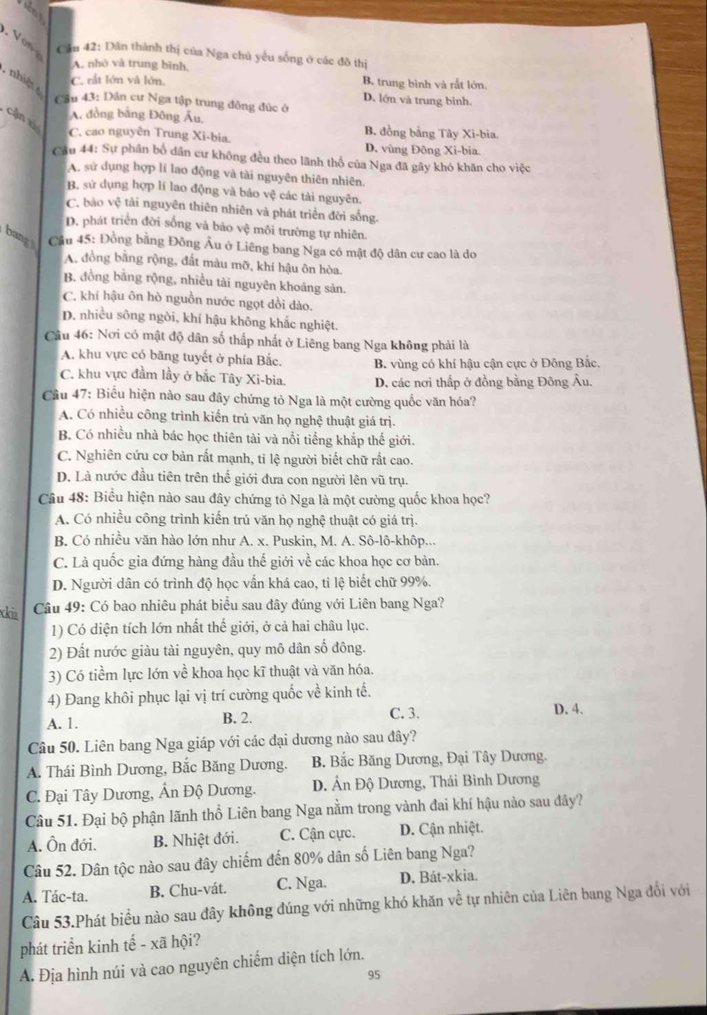 on  Câu 42: Dân thành thị của Nga chú yểu sống ở các đô thị
A. nhỏ và trung bình.
nhiệt
C. rất lớn và lớn, B. trung bình và rắt lớn.
D. lớn và trung bình.
Cầu 43: Dân cư Nga tập trung đông đúc ở
A. đồng bằng Đông Âu.
cận xí
C. cao nguyên Trung Xi-bia.
B. đồng bằng Tây Xi-bia.
D. vùng Đông Xi-bia.
Cầu 44: Sự phân bố dân cư không đều theo lãnh thổ của Nga đã gây khó khăn cho việc
A. sử dụng hợp lí lao động và tài nguyên thiên nhiên.
B. sử dụng hợp lí lao động và bảo vệ các tài nguyên.
C. bảo vệ tài nguyên thiên nhiên và phát triển đời sống.
D. phát triển đời sống và bảo vệ môi trường tự nhiên.
bang  Cầu 45: Đồng bằng Đông Âu ở Liêng bang Nga có mật độ dân cư cao là do
A. đồng bằng rộng, đất màu mỡ, khí hậu ôn hòa.
B. đồng bằng rộng, nhiều tài nguyên khoảng sản.
C. khí hậu ôn hò nguồn nước ngọt dồi dào.
D. nhiều sông ngòi, khí hậu không khắc nghiệt.
Câu 46: Nơi có mật độ dân số thấp nhất ở Liêng bang Nga không phải là
A. khu vực có băng tuyết ở phía Bắc.
B. vùng có khí hậu cận cực ở Đông Bắc.
C. khu vực đầm lầy ở bắc Tây Xi-bia.
D. các nơi thấp ở đồng bằng Đông Âu.
Câu 47: Biểu hiện nào sau đây chứng tỏ Nga là một cường quốc văn hóa?
A. Có nhiều công trình kiến trú văn họ nghệ thuật giá trị.
B. Có nhiều nhà bác học thiên tài và nổi tiếng khắp thế giới.
C. Nghiên cứu cơ bản rất mạnh, tỉ lệ người biết chữ rất cao.
D. Là nước đầu tiên trên thế giới đưa con người lên vũ trụ.
Câu 48: Biểu hiện nào sau đây chứng tỏ Nga là một cường quốc khoa học?
A. Có nhiều công trình kiến trú văn họ nghệ thuật có giá trị.
B. Có nhiều văn hào lớn như A. x. Puskin, M. A. Sô-lô-khôp...
C. Là quốc gia đứng hàng đầu thế giới về các khoa học cơ bản.
D. Người dân có trình độ học vấn khá cao, tỉ lệ biết chữ 99%.
xkia  Câu 49: Có bao nhiêu phát biểu sau đây đúng với Liên bang Nga?
1) Có diện tích lớn nhất thế giới, ở cả hai châu lục.
2) Đất nước giàu tài nguyên, quy mô dân số đông.
3) Có tiềm lực lớn về khoa học kĩ thuật và văn hóa.
4) Đang khôi phục lại vị trí cường quốc về kinh tế.
A. 1. B. 2. C. 3.
D. 4.
Câu 50. Liên bang Nga giáp với các đại dương nào sau đây?
A. Thái Bình Dương, Bắc Băng Dương. B. Bắc Băng Dương, Đại Tây Dương.
C. Đại Tây Dương, Ấn Độ Dương. D. Ấn Độ Dương, Thái Bình Dương
Câu 51. Đại bộ phận lãnh thổ Liên bang Nga nằm trong vành đai khí hậu nào sau dây?
A. Ôn đới. B. Nhiệt đới. C. Cận cực.  D. Cận nhiệt.
Câu 52. Dân tộc nào sau đây chiếm đến 80% dân số Liên bang Nga?
A. Tác-ta. B. Chu-vát. C. Nga. D. Bát-xkia.
Câu 53.Phát biểu nào sau đây không đúng với những khó khăn về tự nhiên của Liên bang Nga đổi với
phát triển kinh tế - xã hội?
A. Địa hình núi và cao nguyên chiếm diện tích lớn.
95